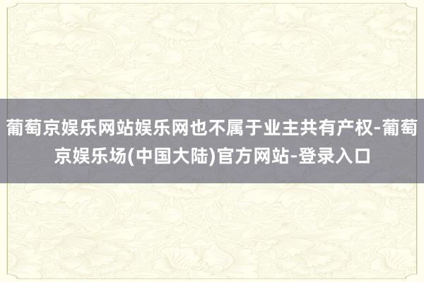 葡萄京娱乐网站娱乐网也不属于业主共有产权-葡萄京娱乐场(中国大陆)官方网站-登录入口