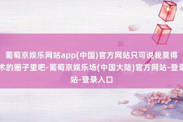 葡萄京娱乐网站app(中国)官方网站只可说我莫得在艺术的圈子里吧-葡萄京娱乐场(中国大陆)官方网站-登录入口