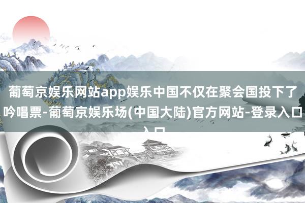 葡萄京娱乐网站app娱乐中国不仅在聚会国投下了吟唱票-葡萄京娱乐场(中国大陆)官方网站-登录入口