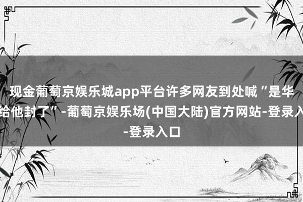 现金葡萄京娱乐城app平台许多网友到处喊“是华为给他封了”-葡萄京娱乐场(中国大陆)官方网站-登录入口