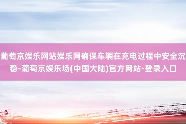 葡萄京娱乐网站娱乐网确保车辆在充电过程中安全沉稳-葡萄京娱乐场(中国大陆)官方网站-登录入口