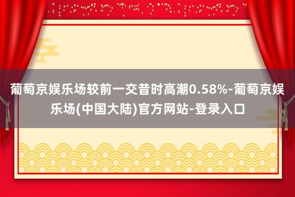 葡萄京娱乐场较前一交昔时高潮0.58%-葡萄京娱乐场(中国大陆)官方网站-登录入口