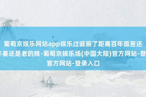 葡萄京娱乐网站app娱乐过诞辰了距离百年孤苦还有82年姜还是老的辣-葡萄京娱乐场(中国大陆)官方网站-登录入口