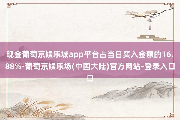 现金葡萄京娱乐城app平台占当日买入金额的16.88%-葡萄京娱乐场(中国大陆)官方网站-登录入口