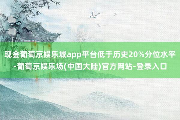 现金葡萄京娱乐城app平台低于历史20%分位水平-葡萄京娱乐场(中国大陆)官方网站-登录入口