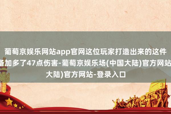 葡萄京娱乐网站app官网这位玩家打造出来的这件召唤兽装备加多了47点伤害-葡萄京娱乐场(中国大陆)官方网站-登录入口