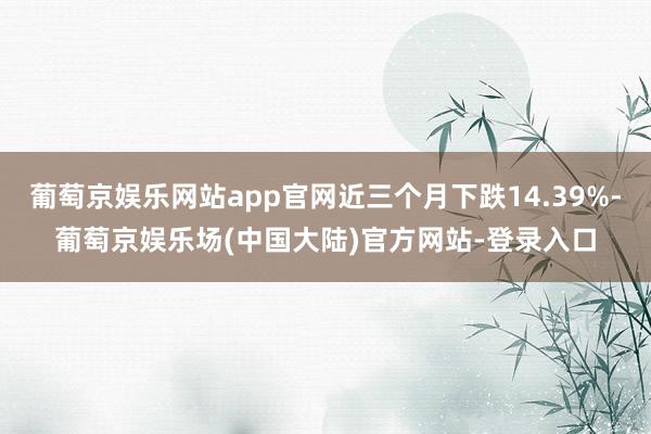 葡萄京娱乐网站app官网近三个月下跌14.39%-葡萄京娱乐场(中国大陆)官方网站-登录入口