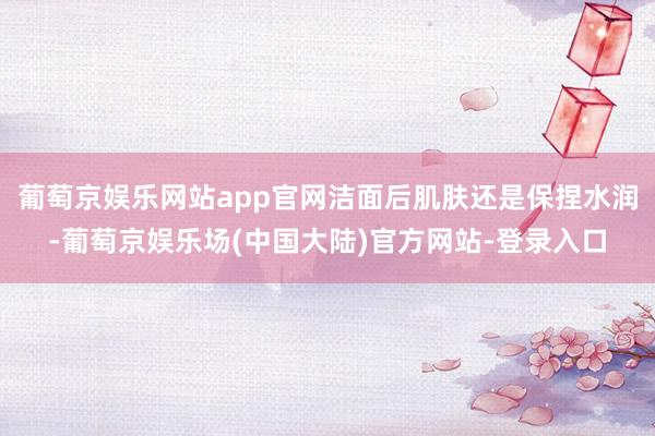 葡萄京娱乐网站app官网洁面后肌肤还是保捏水润-葡萄京娱乐场(中国大陆)官方网站-登录入口