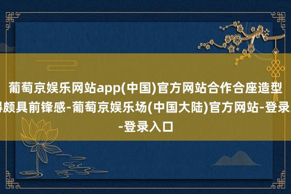 葡萄京娱乐网站app(中国)官方网站合作合座造型显得颇具前锋感-葡萄京娱乐场(中国大陆)官方网站-登录入口