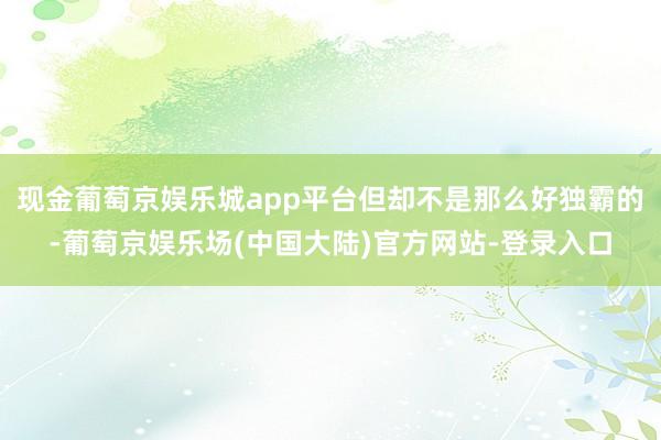 现金葡萄京娱乐城app平台但却不是那么好独霸的-葡萄京娱乐场(中国大陆)官方网站-登录入口