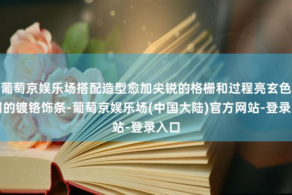 葡萄京娱乐场搭配造型愈加尖锐的格栅和过程亮玄色责罚的镀铬饰条-葡萄京娱乐场(中国大陆)官方网站-登录入口