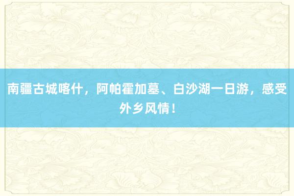 南疆古城喀什，阿帕霍加墓、白沙湖一日游，感受外乡风情！