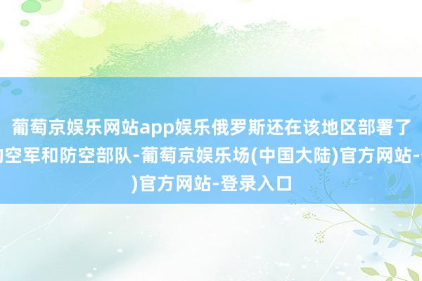 葡萄京娱乐网站app娱乐俄罗斯还在该地区部署了一支新的空军和防空部队-葡萄京娱乐场(中国大陆)官方网站-登录入口