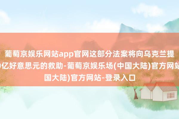 葡萄京娱乐网站app官网这部分法案将向乌克兰提供当先600亿好意思元的救助-葡萄京娱乐场(中国大陆)官方网站-登录入口