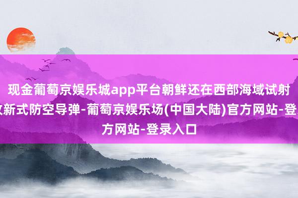 现金葡萄京娱乐城app平台朝鲜还在西部海域试射了一枚新式防空导弹-葡萄京娱乐场(中国大陆)官方网站-登录入口