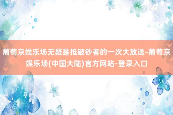 葡萄京娱乐场无疑是抵破钞者的一次大放送-葡萄京娱乐场(中国大陆)官方网站-登录入口