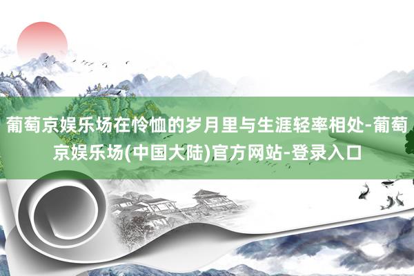 葡萄京娱乐场在怜恤的岁月里与生涯轻率相处-葡萄京娱乐场(中国大陆)官方网站-登录入口