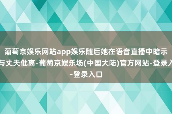 葡萄京娱乐网站app娱乐随后她在语音直播中暗示将与丈夫仳离-葡萄京娱乐场(中国大