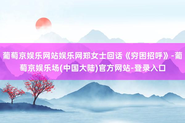 葡萄京娱乐网站娱乐网郑女士回话《穷困招呼》-葡萄京娱乐场(中国大陆)官方网站-登录入口