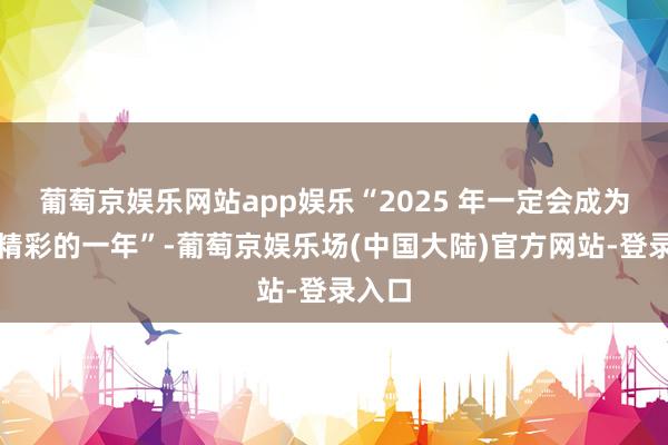 葡萄京娱乐网站app娱乐“2025 年一定会成为十分精彩的一年”-葡萄京娱乐场(中国大陆)官方网站-登录入口