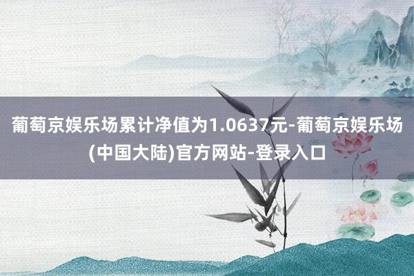 葡萄京娱乐场累计净值为1.0637元-葡萄京娱乐场(中国大陆)官方网站-登录入口