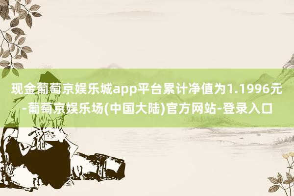 现金葡萄京娱乐城app平台累计净值为1.1996元-葡萄京娱乐场(中国大陆)官方网站-登录入口