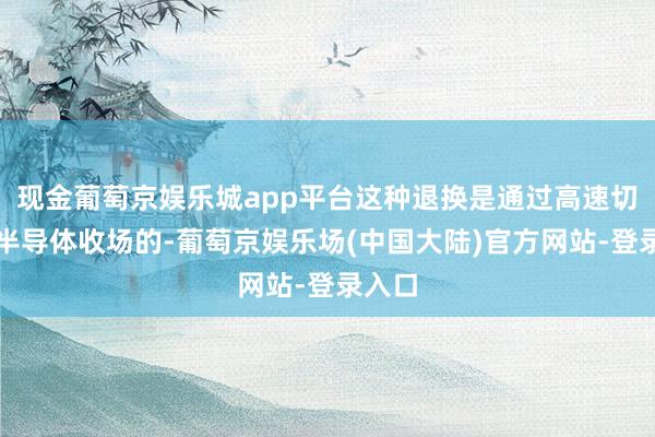 现金葡萄京娱乐城app平台这种退换是通过高速切换的半导体收场的-葡萄京娱乐场(中国大陆)官方网站-登录入口