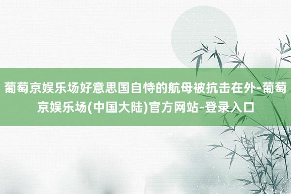 葡萄京娱乐场好意思国自恃的航母被抗击在外-葡萄京娱乐场(中国大陆)官方网站-登录入口