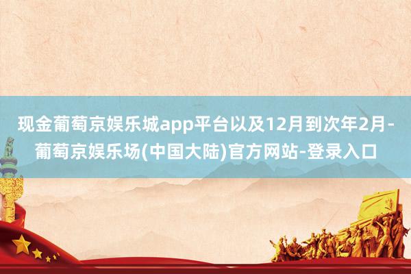 现金葡萄京娱乐城app平台以及12月到次年2月-葡萄京娱乐场(中国大陆)官方网站-登录入口