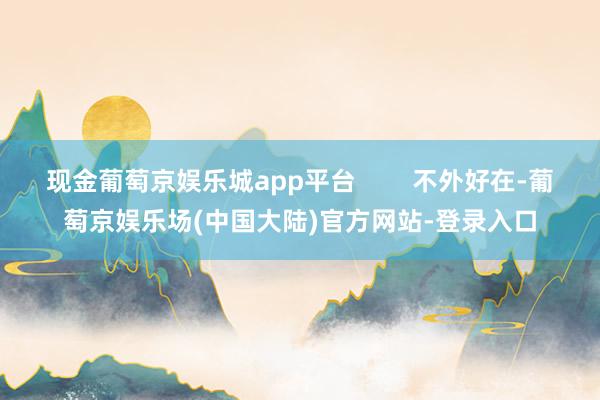 现金葡萄京娱乐城app平台        不外好在-葡萄京娱乐场(中国大陆)官方网站-登录入口