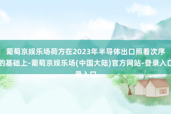 葡萄京娱乐场荷方在2023年半导体出口照看次序的基础上-葡萄京娱乐场(中国大陆)