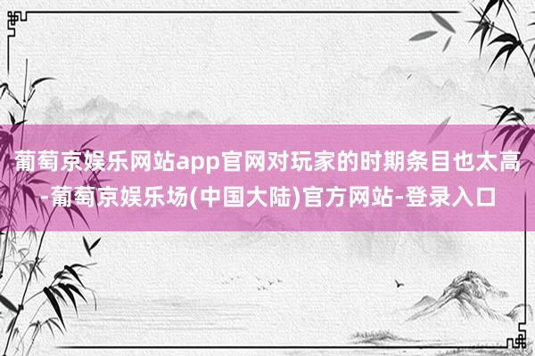 葡萄京娱乐网站app官网对玩家的时期条目也太高-葡萄京娱乐场(中国大陆)官方网站-登录入口