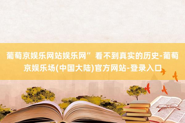 葡萄京娱乐网站娱乐网” 看不到真实的历史-葡萄京娱乐场(中国大陆)官方网站-登录