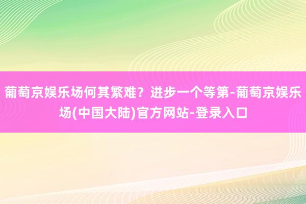 葡萄京娱乐场何其繁难？进步一个等第-葡萄京娱乐场(中国大陆)官方网站-登录入口