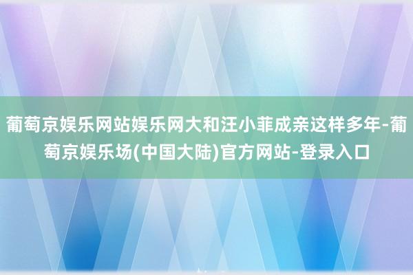 葡萄京娱乐网站娱乐网大和汪小菲成亲这样多年-葡萄京娱乐场(中国大陆)官方网站-登录入口