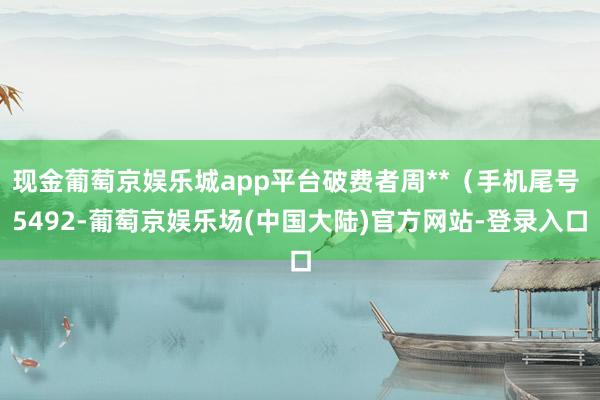 现金葡萄京娱乐城app平台破费者周**（手机尾号 5492-葡萄京娱乐场(中国大陆)官方网站-登录入口