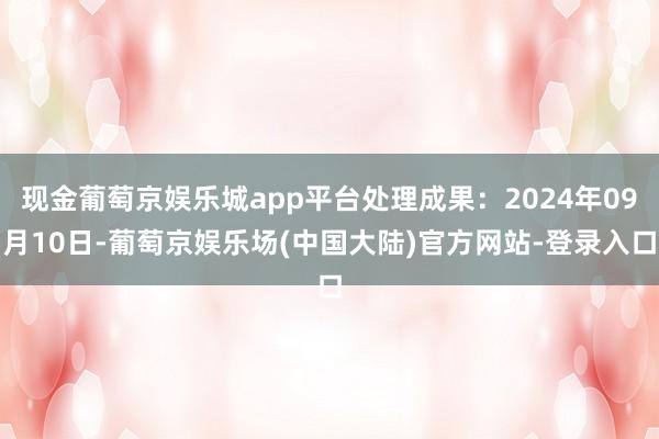 现金葡萄京娱乐城app平台处理成果：2024年09月10日-葡萄京娱乐场(中国大陆)官方网站-登录入口