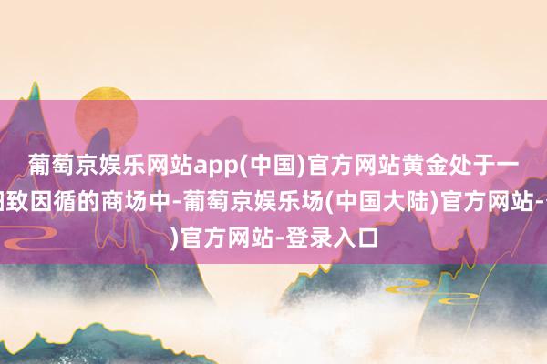 葡萄京娱乐网站app(中国)官方网站黄金处于一个受到细致因循的商场中-葡萄京娱乐场(中国大陆)官方网站-登录入口