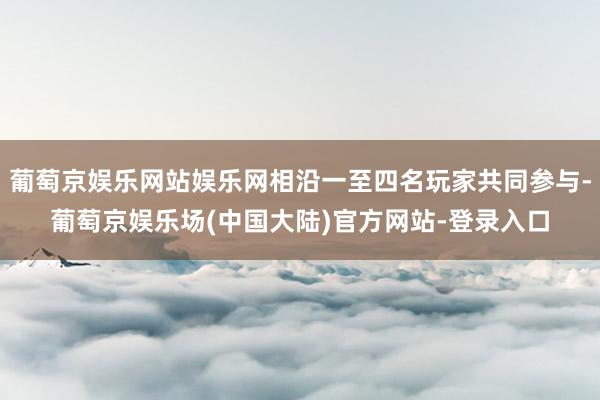 葡萄京娱乐网站娱乐网相沿一至四名玩家共同参与-葡萄京娱乐场(中国大陆)官方网站-登录入口