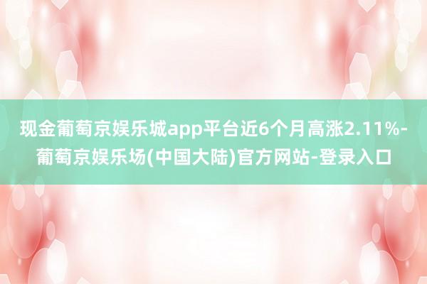 现金葡萄京娱乐城app平台近6个月高涨2.11%-葡萄京娱乐场(中国大陆)官方网站-登录入口