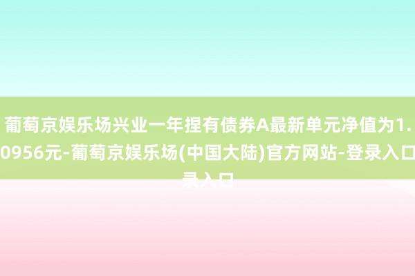 葡萄京娱乐场兴业一年捏有债券A最新单元净值为1.0956元-葡萄京娱乐场(中国大陆)官方网站-登录入口