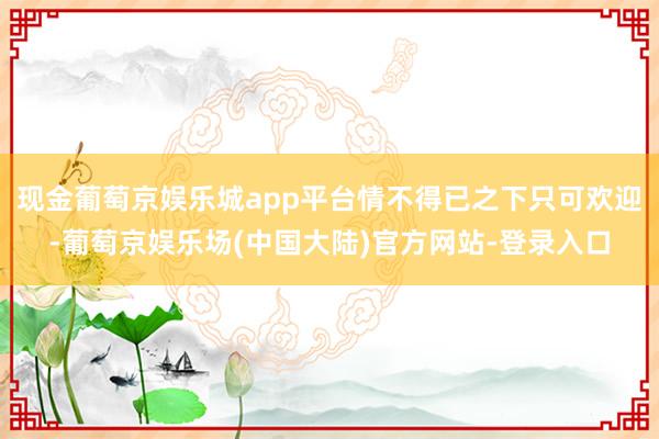 现金葡萄京娱乐城app平台情不得已之下只可欢迎-葡萄京娱乐场(中国大陆)官方网站