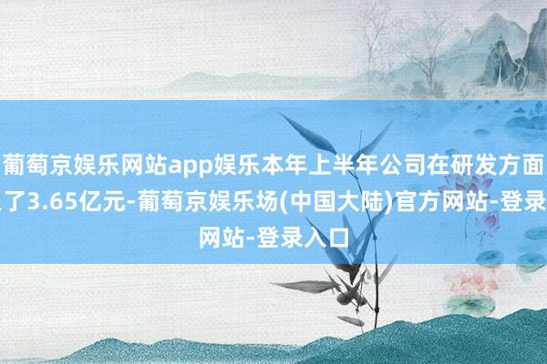 葡萄京娱乐网站app娱乐本年上半年公司在研发方面进入了3.65亿元-葡萄京娱乐场