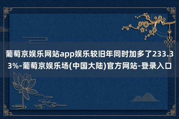 葡萄京娱乐网站app娱乐较旧年同时加多了233.33%-葡萄京娱乐场(中国大陆)