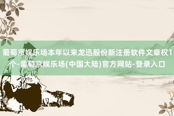 葡萄京娱乐场本年以来龙迅股份新注册软件文章权1个-葡萄京娱乐场(中国大陆)官方网