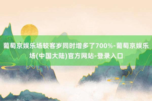 葡萄京娱乐场较客岁同时增多了700%-葡萄京娱乐场(中国大陆)官方网站-登录入口