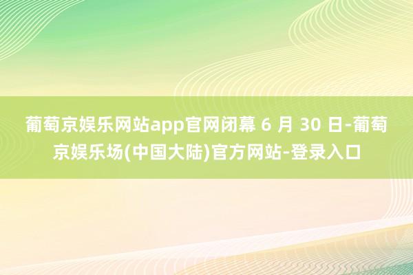 葡萄京娱乐网站app官网闭幕 6 月 30 日-葡萄京娱乐场(中国大陆)官方网站