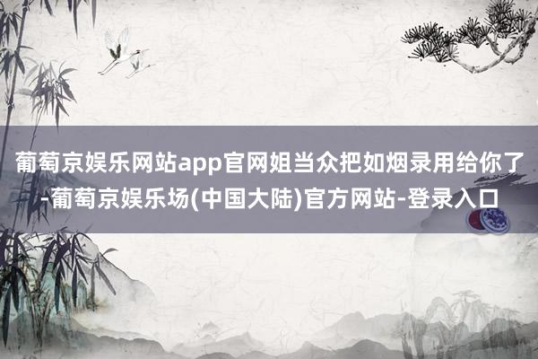 葡萄京娱乐网站app官网姐当众把如烟录用给你了-葡萄京娱乐场(中国大陆)官方网站-登录入口