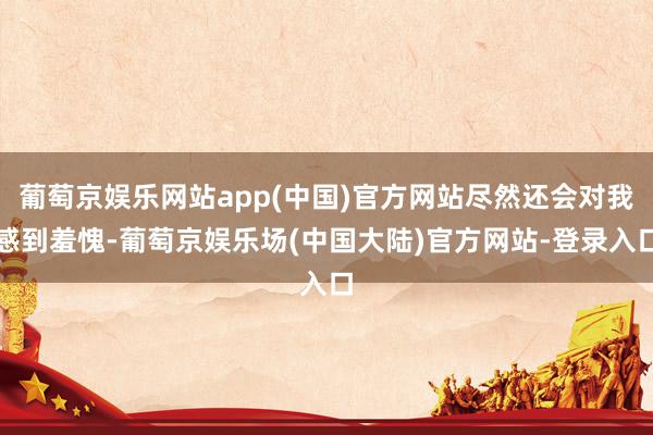 葡萄京娱乐网站app(中国)官方网站尽然还会对我感到羞愧-葡萄京娱乐场(中国大陆)官方网站-登录入口