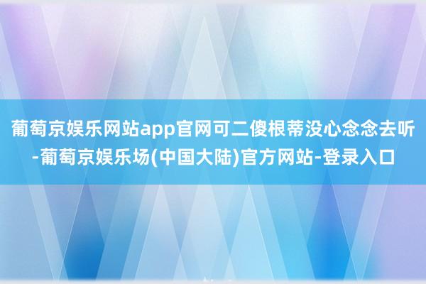 葡萄京娱乐网站app官网可二傻根蒂没心念念去听-葡萄京娱乐场(中国大陆)官方网站-登录入口